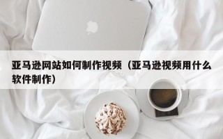 江阴亚马逊网站如何制作视频（亚马逊视频用什么软件制作）