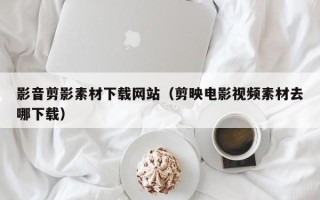 江阴影音剪影素材下载网站（剪映电影视频素材去哪下载）